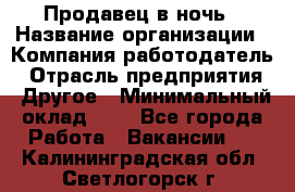 Продавец в ночь › Название организации ­ Компания-работодатель › Отрасль предприятия ­ Другое › Минимальный оклад ­ 1 - Все города Работа » Вакансии   . Калининградская обл.,Светлогорск г.